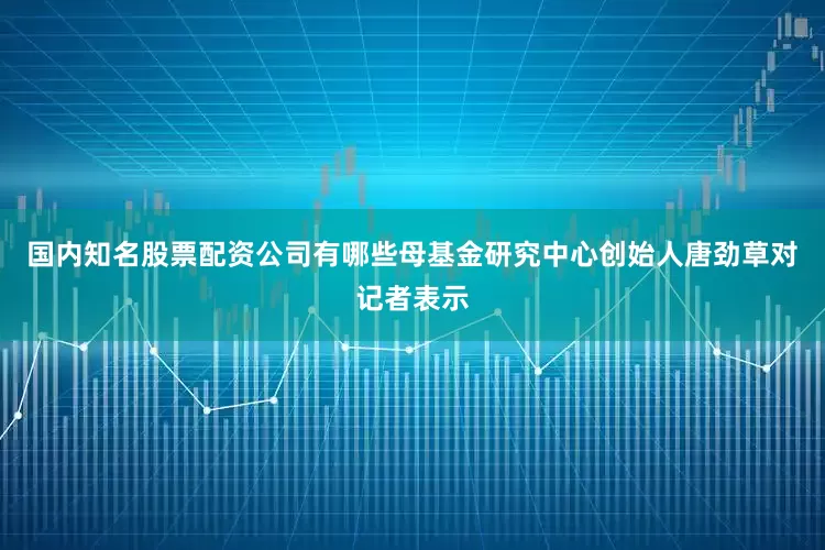 国内知名股票配资公司有哪些　　母基金研究中心创始人唐劲草对记者表示