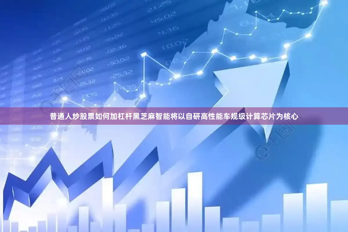 普通人炒股票如何加杠杆　　黑芝麻智能将以自研高性能车规级计算芯片为核心