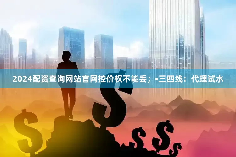 2024配资查询网站官网控价权不能丢；•三四线：代理试水